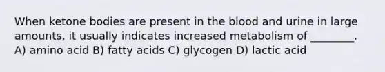 When ketone bodies are present in the blood and urine in large amounts, it usually indicates increased metabolism of ________. A) amino acid B) fatty acids C) glycogen D) lactic acid