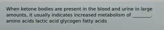 When ketone bodies are present in the blood and urine in large amounts, it usually indicates increased metabolism of ________. amino acids lactic acid glycogen fatty acids