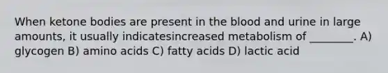 When ketone bodies are present in the blood and urine in large amounts, it usually indicatesincreased metabolism of ________. A) glycogen B) amino acids C) fatty acids D) lactic acid