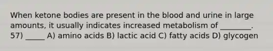 When ketone bodies are present in the blood and urine in large amounts, it usually indicates increased metabolism of ________. 57) _____ A) amino acids B) lactic acid C) fatty acids D) glycogen