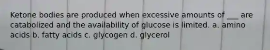 Ketone bodies are produced when excessive amounts of ___ are catabolized and the availability of glucose is limited. a. amino acids b. fatty acids c. glycogen d. glycerol