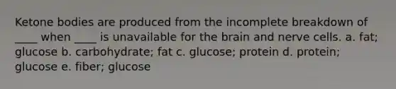 Ketone bodies are produced from the incomplete breakdown of ____ when ____ is unavailable for the brain and nerve cells. a. fat; glucose b. carbohydrate; fat c. glucose; protein d. protein; glucose e. fiber; glucose