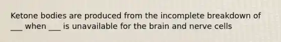 Ketone bodies are produced from the incomplete breakdown of ___ when ___ is unavailable for the brain and nerve cells