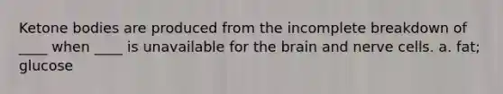 Ketone bodies are produced from the incomplete breakdown of ____ when ____ is unavailable for the brain and nerve cells. a. fat; glucose