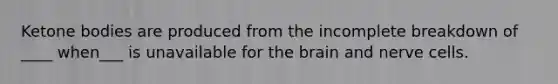 Ketone bodies are produced from the incomplete breakdown of ____ when___ is unavailable for the brain and nerve cells.