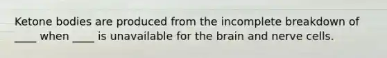 Ketone bodies are produced from the incomplete breakdown of ____ when ____ is unavailable for the brain and nerve cells.
