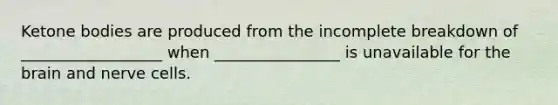 Ketone bodies are produced from the incomplete breakdown of __________________ when ________________ is unavailable for the brain and nerve cells.