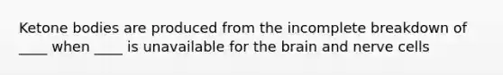 Ketone bodies are produced from the incomplete breakdown of ____ when ____ is unavailable for the brain and nerve cells