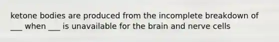 ketone bodies are produced from the incomplete breakdown of ___ when ___ is unavailable for the brain and nerve cells