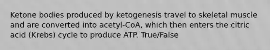 Ketone bodies produced by ketogenesis travel to skeletal muscle and are converted into acetyl-CoA, which then enters the citric acid (Krebs) cycle to produce ATP. True/False