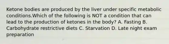 <a href='https://www.questionai.com/knowledge/kR9thwvAYz-ketone-bodies' class='anchor-knowledge'>ketone bodies</a> are produced by the liver under specific metabolic conditions.Which of the following is NOT a condition that can lead to the production of ketones in the body? A. Fasting B. Carbohydrate restrictive diets C. Starvation D. Late night exam preparation