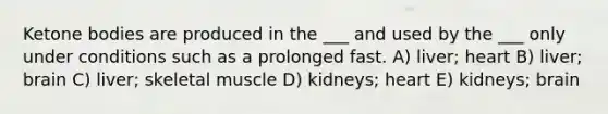 Ketone bodies are produced in the ___ and used by the ___ only under conditions such as a prolonged fast. A) liver; heart B) liver; brain C) liver; skeletal muscle D) kidneys; heart E) kidneys; brain