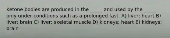 Ketone bodies are produced in the _____ and used by the _____ only under conditions such as a prolonged fast. A) liver; heart B) liver; brain C) liver; skeletal muscle D) kidneys; heart E) kidneys; brain