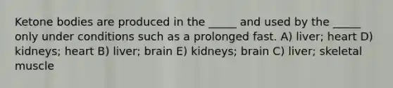 Ketone bodies are produced in the _____ and used by the _____ only under conditions such as a prolonged fast. A) liver; heart D) kidneys; heart B) liver; brain E) kidneys; brain C) liver; skeletal muscle