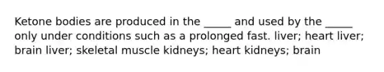 Ketone bodies are produced in the _____ and used by the _____ only under conditions such as a prolonged fast. liver; heart liver; brain liver; skeletal muscle kidneys; heart kidneys; brain