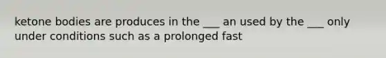 ketone bodies are produces in the ___ an used by the ___ only under conditions such as a prolonged fast