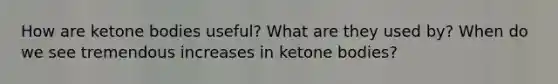 How are ketone bodies useful? What are they used by? When do we see tremendous increases in ketone bodies?