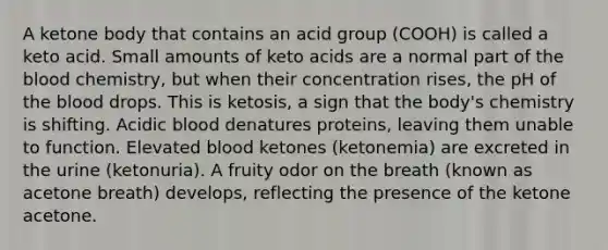 A ketone body that contains an acid group (COOH) is called a keto acid. Small amounts of keto acids are a normal part of the blood chemistry, but when their concentration rises, the pH of the blood drops. This is ketosis, a sign that the body's chemistry is shifting. Acidic blood denatures proteins, leaving them unable to function. Elevated blood ketones (ketonemia) are excreted in the urine (ketonuria). A fruity odor on the breath (known as acetone breath) develops, reflecting the presence of the ketone acetone.