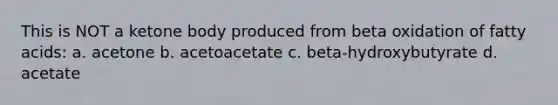 This is NOT a ketone body produced from beta oxidation of fatty acids: a. acetone b. acetoacetate c. beta-hydroxybutyrate d. acetate