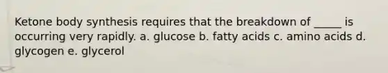 Ketone body synthesis requires that the breakdown of _____ is occurring very rapidly. a. glucose b. fatty acids c. amino acids d. glycogen e. glycerol