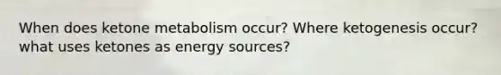 When does ketone metabolism occur? Where ketogenesis occur? what uses ketones as energy sources?