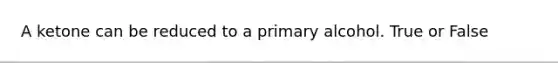 A ketone can be reduced to a primary alcohol. True or False