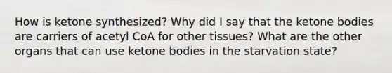 How is ketone synthesized? Why did I say that the ketone bodies are carriers of acetyl CoA for other tissues? What are the other organs that can use ketone bodies in the starvation state?