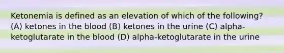 Ketonemia is defined as an elevation of which of the following? (A) ketones in the blood (B) ketones in the urine (C) alpha-ketoglutarate in the blood (D) alpha-ketoglutarate in the urine