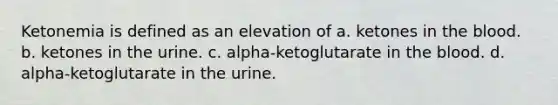 Ketonemia is defined as an elevation of a. ketones in the blood. b. ketones in the urine. c. alpha-ketoglutarate in the blood. d. alpha-ketoglutarate in the urine.