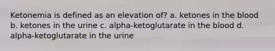 Ketonemia is defined as an elevation of? a. ketones in the blood b. ketones in the urine c. alpha-ketoglutarate in the blood d. alpha-ketoglutarate in the urine