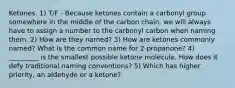 Ketones. 1) T/F - Because ketones contain a carbonyl group somewhere in the middle of the carbon chain, we will always have to assign a number to the carbonyl carbon when naming them. 2) How are they named? 3) How are ketones commonly named? What is the common name for 2-propanone? 4) _________ is the smallest possible ketone molecule. How does it defy traditional naming conventions? 5) Which has higher priority, an aldehyde or a ketone?