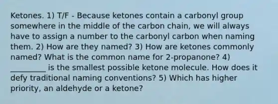 Ketones. 1) T/F - Because ketones contain a carbonyl group somewhere in the middle of the carbon chain, we will always have to assign a number to the carbonyl carbon when naming them. 2) How are they named? 3) How are ketones commonly named? What is the common name for 2-propanone? 4) _________ is the smallest possible ketone molecule. How does it defy traditional naming conventions? 5) Which has higher priority, an aldehyde or a ketone?