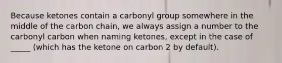 Because ketones contain a carbonyl group somewhere in the middle of the carbon chain, we always assign a number to the carbonyl carbon when naming ketones, except in the case of _____ (which has the ketone on carbon 2 by default).