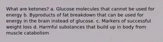 What are ketones? a. Glucose molecules that cannot be used for energy b. Byproducts of fat breakdown that can be used for energy in the brain instead of glucose. c. Markers of successful weight loss d. Harmful substances that build up in body from muscle catabolism