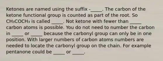 Ketones are named using the suffix -_____. The carbon of the ketone functional group is counted as part of the root. So CH₃COCH₃ is called _____. Not ketone with fewer than _____ carbon atoms is possible. You do not need to number the carbon in _____ or _____ because the carbonyl group can only be in one position. With larger numbers of carbon atoms numbers are needed to locate the carbonyl group on the chain. For example pentanone could be _____ or _____.