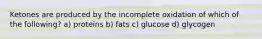 Ketones are produced by the incomplete oxidation of which of the following? a) proteins b) fats c) glucose d) glycogen