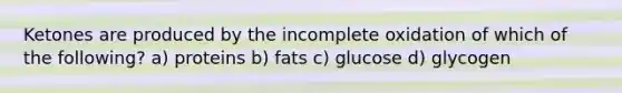 Ketones are produced by the incomplete oxidation of which of the following? a) proteins b) fats c) glucose d) glycogen