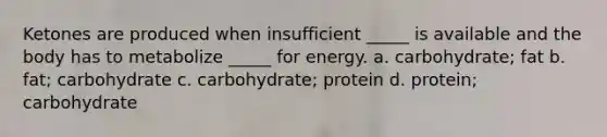 Ketones are produced when insufficient _____ is available and the body has to metabolize _____ for energy. a. carbohydrate; fat b. fat; carbohydrate c. carbohydrate; protein d. protein; carbohydrate