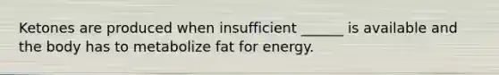 Ketones are produced when insufficient ______ is available and the body has to metabolize fat for energy.