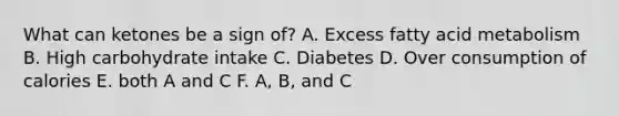 What can ketones be a sign of? A. Excess fatty acid metabolism B. High carbohydrate intake C. Diabetes D. Over consumption of calories E. both A and C F. A, B, and C