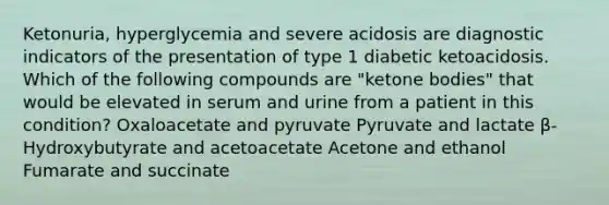 Ketonuria, hyperglycemia and severe acidosis are diagnostic indicators of the presentation of type 1 diabetic ketoacidosis. Which of the following compounds are "ketone bodies" that would be elevated in serum and urine from a patient in this condition? Oxaloacetate and pyruvate Pyruvate and lactate β-Hydroxybutyrate and acetoacetate Acetone and ethanol Fumarate and succinate