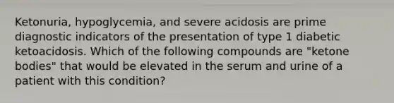 Ketonuria, hypoglycemia, and severe acidosis are prime diagnostic indicators of the presentation of type 1 diabetic ketoacidosis. Which of the following compounds are "<a href='https://www.questionai.com/knowledge/kR9thwvAYz-ketone-bodies' class='anchor-knowledge'>ketone bodies</a>" that would be elevated in the serum and urine of a patient with this condition?