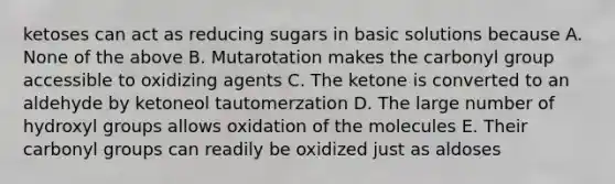 ketoses can act as reducing sugars in basic solutions because A. None of the above B. Mutarotation makes the carbonyl group accessible to oxidizing agents C. The ketone is converted to an aldehyde by ketoneol tautomerzation D. The large number of hydroxyl groups allows oxidation of the molecules E. Their carbonyl groups can readily be oxidized just as aldoses