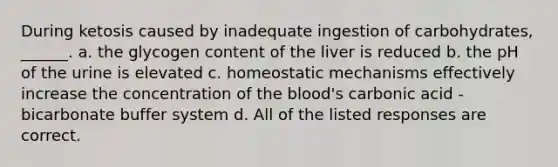 During ketosis caused by inadequate ingestion of carbohydrates, ______. a. the glycogen content of the liver is reduced b. the pH of the urine is elevated c. homeostatic mechanisms effectively increase the concentration of <a href='https://www.questionai.com/knowledge/k7oXMfj7lk-the-blood' class='anchor-knowledge'>the blood</a>'s carbonic acid - bicarbonate buffer system d. All of the listed responses are correct.