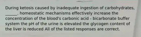 During ketosis caused by inadequate ingestion of carbohydrates, ______. homeostatic mechanisms effectively increase the concentration of the blood's carbonic acid - bicarbonate buffer system the pH of the urine is elevated the glycogen content of the liver is reduced All of the listed responses are correct.