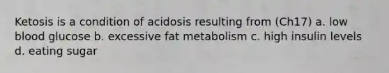 Ketosis is a condition of acidosis resulting from (Ch17) a. low blood glucose b. excessive fat metabolism c. high insulin levels d. eating sugar