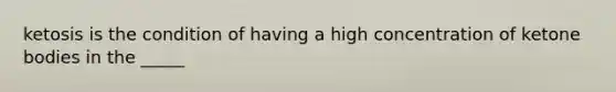ketosis is the condition of having a high concentration of ketone bodies in the _____