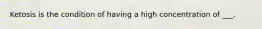 Ketosis is the condition of having a high concentration of ___.