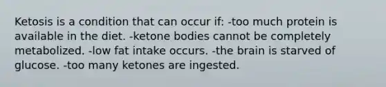 Ketosis is a condition that can occur if: -too much protein is available in the diet. -<a href='https://www.questionai.com/knowledge/kR9thwvAYz-ketone-bodies' class='anchor-knowledge'>ketone bodies</a> cannot be completely metabolized. -low fat intake occurs. -<a href='https://www.questionai.com/knowledge/kLMtJeqKp6-the-brain' class='anchor-knowledge'>the brain</a> is starved of glucose. -too many ketones are ingested.