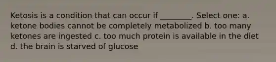 Ketosis is a condition that can occur if ________. Select one: a. <a href='https://www.questionai.com/knowledge/kR9thwvAYz-ketone-bodies' class='anchor-knowledge'>ketone bodies</a> cannot be completely metabolized b. too many ketones are ingested c. too much protein is available in the diet d. <a href='https://www.questionai.com/knowledge/kLMtJeqKp6-the-brain' class='anchor-knowledge'>the brain</a> is starved of glucose